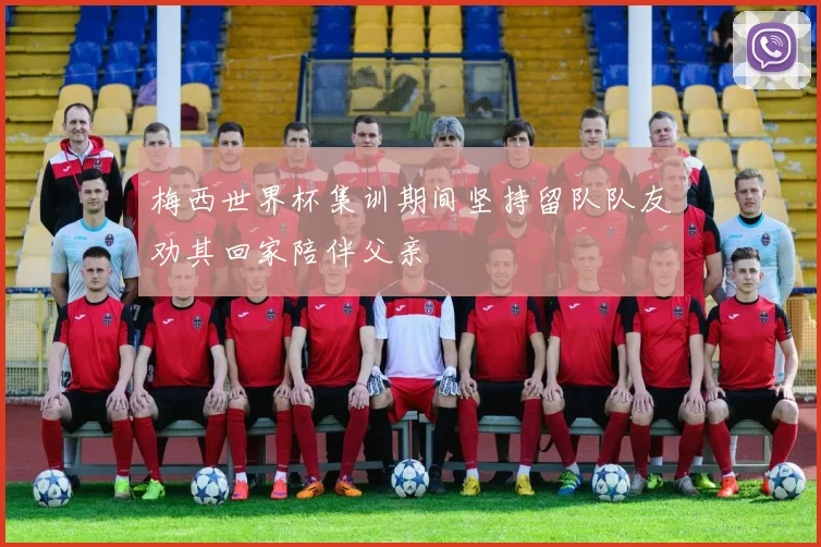 梅西世界杯集训期间坚持留队队友劝其回家陪伴父亲